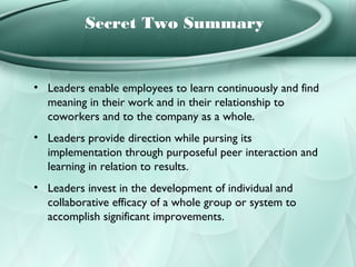 Secret Two Summary


• Leaders enable employees to learn continuously and find
  meaning in their work and in their relationship to
  coworkers and to the company as a whole.
• Leaders provide direction while pursing its
  implementation through purposeful peer interaction and
  learning in relation to results.
• Leaders invest in the development of individual and
  collaborative efficacy of a whole group or system to
  accomplish significant improvements.
 