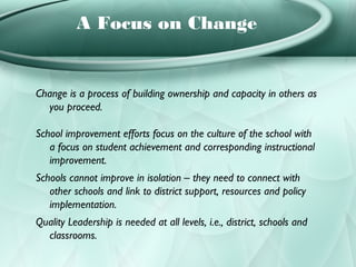 A Focus on Change


Change is a process of building ownership and capacity in others as
  you proceed.

School improvement efforts focus on the culture of the school with
   a focus on student achievement and corresponding instructional
   improvement.
Schools cannot improve in isolation – they need to connect with
   other schools and link to district support, resources and policy
   implementation.
Quality Leadership is needed at all levels, i.e., district, schools and
  classrooms.
 