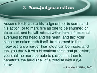 3. Non-judgmentalism


Assume to dictate to his judgment, or to command
his action, or to mark him as one to be shunned or
despised, and he will retreat within himself, close all
avenues to his head and his heart; and tho’ your
cause be naked truth itself, transformed to the
heaviest lance harder than steel can be made, and
tho’ you throw it with Herculean force and precision,
you shall no more be able to pierce him than to
penetrate the hard shell of a tortoise with a rye
straw.
                                     — Lincoln, in Miller, 2002
 