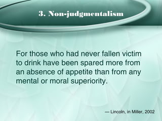 3. Non-judgmentalism




For those who had never fallen victim
to drink have been spared more from
an absence of appetite than from any
mental or moral superiority.


                          — Lincoln, in Miller, 2002
 
