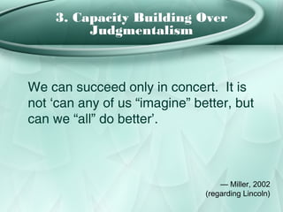 3. Capacity Building Over
         Judgmentalism



We can succeed only in concert. It is
not ‘can any of us “imagine” better, but
can we “all” do better’.



                                   — Miller, 2002
                               (regarding Lincoln)
 