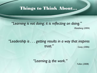 Things to Think About…


  “Learning is not doing; it is reflecting on doing.”
                                                  Mintzberg (2004)




“Leadership is . . . getting results in a way that inspires
                           trust.”                Covey (2006)




                  “Learning is the work.”
                                                     Fullan (2008)
 