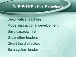 5. WWFFP : For Principals


De-privatize teaching
Model instructional development
Build capacity first
Grow other leaders
Divert the distractors
Be a system leader
 