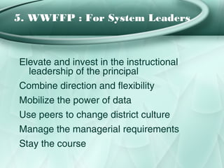 5. WWFFP : For System Leaders



Elevate and invest in the instructional
  leadership of the principal
Combine direction and flexibility
Mobilize the power of data
Use peers to change district culture
Manage the managerial requirements
Stay the course
 
