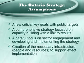 The Ontario Strategy:
            Assumptions


❖   A few critical key goals with public targets
❖   A comprehensive strategy focused on
    capacity building with a link to results
❖   A careful focus on sector engagement and
    developing and implementing the strategy
❖   Creation of the necessary infrastructure
    (people and resources) to support effect
    implementation
 