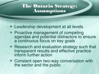 The Ontario Strategy:
           Assumptions


❖   Leadership development at all levels
❖   Proactive management of competing
    agendas and potential distractors to ensure
    a continuous focus on key goals
❖   Research and evaluation strategy such that
    transparent results and effective practice
    inform further action
❖   Constant open two-way conversation with
    the sector and the public
 