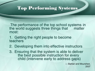 Top Performing Systems


 The performance of the top school systems in
the world suggests three things that     matter
most:
1. Getting the right people to become
teachers
2. Developing them into effective instructors
3. Ensuring that the system is able to deliver
     the best possible instruction for every
     child (intervene early to address gaps)
                                  — Barber and Mourshed,
                                                   2007
 