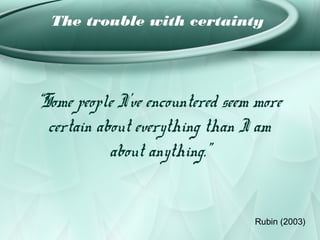 The trouble with certainty




“Some people I’ve encountered seem more
  certain about everything than I am
            about anything.”


                                  Rubin (2003)
 