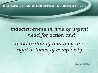 The two greatest failures of leaders are . . .




    indecisiveness in time of urgent
           need for action and
      dead certainty that they are
      right in times of complexity.”

                                        Fullan (2008)
 