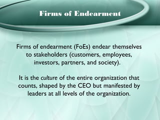 Firms of Endearment



Firms of endearment (FoEs) endear themselves
    to stakeholders (customers, employees,
       investors, partners, and society).

It is the culture of the entire organization that
counts, shaped by the CEO but manifested by
     leaders at all levels of the organization.
 