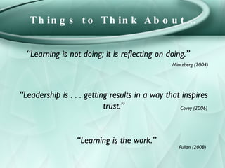 Things to Think About… “ Learning is not doing; it is reflecting on doing.” Mintzberg (2004) “ Leadership is . . . getting...
