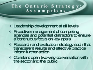 The Ontario Strategy: Assumptions <ul><li>Leadership development at all levels </li></ul><ul><li>Proactive management of c...
