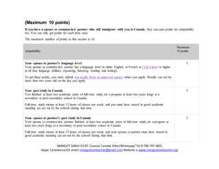 AMARJOT SINGH ICCRC Counsel Canada Viber/Whatsapp/ Tel # 780-707-4831
Skype Canadavisa101 email immigrationteacher@gmail.com Website is www.immigrationteacher.org
(Maximum 10 points)
If you have a spouse or common-law partner who will immigrate with you to Canada, they can earn points for adaptability
too. You can only get points for each item once.
The maximum number of points in this section is 10.
Adaptability
Maximum
10 points
Your spouse or partner’s language level
Your spouse or common-law partner has a language level in either English or French at CLB 4 level or higher
in all four language abilities (speaking, listening, reading and writing).
To get these points, you must submit test results from an approved agency when you apply. Results can not be
more than two years old on the day you apply.
5
Your past study in Canada
You finished at least two academic years of full-time study (in a program at least two years long) at a
secondary or post-secondary school in Canada.
Full-time study means at least 15 hours of classes per week, and you must have stayed in good academic
standing (as set out by the school) during that time.
5
Your spouse or partner’s past study in Canada
Your spouse or common-law partner finished at least two academic years of full-time study (in a program at
least two years long) at a secondary or post-secondary school in Canada.
Full-time study means at least 15 hours of classes per week, and your spouse or partner must have stayed in
good academic standing (as set out by the school) during that time.
5
 