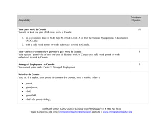 AMARJOT SINGH ICCRC Counsel Canada Viber/Whatsapp/ Tel # 780-707-4831
Skype Canadavisa101 email immigrationteacher@gmail.com Website is www.immigrationteacher.org
Adaptability
Maximum
10 points
Your past work in Canada
You did at least one year of full-time work in Canada:
1. in a occupation listed in Skill Type O or Skill Levels A or B of the National Occupational Classification
(NOC), and
2. with a valid work permit or while authorized to work in Canada.
10
Your spouse or common-law partner’s past work in Canada
Your spouse / partner did at least one year of full-time work in Canada on a valid work permit or while
authorized to work in Canada.
5
Arranged Employment in Canada
You earned points under Factor 5: Arranged Employment.
5
Relatives in Canada
You, or, if it applies, your spouse or common-law partner, have a relative, either a
 parent,
 grandparent,
 child,
 grandchild,
 child of a parent (sibling),
 