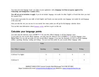 AMARJOT SINGH ICCRC Counsel Canada Viber/Whatsapp/ Tel # 780-707-4831
Skype Canadavisa101 email immigrationteacher@gmail.com Website is www.immigrationteacher.org
You must prove the language levels you claim on your application with a language test from an agency approved by
Citizenship and Immigration Canada (CIC).
You will not get an invitation to apply if you do not include language test results for either English or French that show you meet
the required level.
If you want to get points for your skills in both English and French, you must provide your language test results for each language
at the same time.
Once you take this test, you can use it to see exactly how many points you will get for the language selection factor.
You can find more information about language testing and how to get it on this site.
Calculate your language points
You must meet the minimum level of CLB 7Footnote1
for your first official language in all four language areas.
To get points for your second official language, you must meet the minimum level of CLB 5Footnote1
in all four language areas.
Please Note: You can only get points for your second official language if you meet the threshold of CLB 5 in all four language
abilities (speaking, listening, reading and writing). You can score four points for your second official language skills.
First Official Language
Points
Speaking Listening Reading Writing
CLB level 9 or higher 6 6 6 6
CLB level 8 5 5 5 5
 