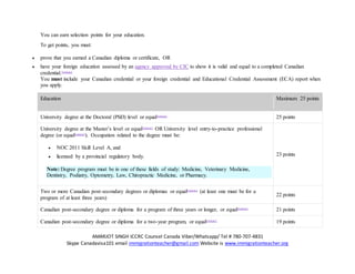 AMARJOT SINGH ICCRC Counsel Canada Viber/Whatsapp/ Tel # 780-707-4831
Skype Canadavisa101 email immigrationteacher@gmail.com Website is www.immigrationteacher.org
You can earn selection points for your education.
To get points, you must:
 prove that you earned a Canadian diploma or certificate, OR
 have your foreign education assessed by an agency approved by CIC to show it is valid and equal to a completed Canadian
credential.Footnote2
You must include your Canadian credential or your foreign credential and Educational Credential Assessment (ECA) report when
you apply.
Education Maximum 25 points
University degree at the Doctoral (PhD) level or equalFootnote2
25 points
University degree at the Master’s level or equalFootnote2
OR University level entry-to-practice professional
degree (or equalFootnote2
). Occupation related to the degree must be:
 NOC 2011 Skill Level A, and
 licensed by a provincial regulatory body.
Note: Degree program must be in one of these fields of study: Medicine, Veterinary Medicine,
Dentistry, Podiatry, Optometry, Law, Chiropractic Medicine, or Pharmacy.
23 points
Two or more Canadian post-secondary degrees or diplomas or equalFootnote2
(at least one must be for a
program of at least three years)
22 points
Canadian post-secondary degree or diploma for a program of three years or longer, or equalFootnote2
21 points
Canadian post-secondary degree or diploma for a two-year program, or equalFootnote2
19 points
 