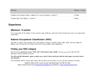 AMARJOT SINGH ICCRC Counsel Canada Viber/Whatsapp/ Tel # 780-707-4831
Skype Canadavisa101 email immigrationteacher@gmail.com Website is www.immigrationteacher.org
Education Maximum 25 points
Canadian post-secondary degree or diploma for a one-year program, or equalFootnote2
15 points
Canadian high school diploma, or equalFootnote2
5 points
Experience
(Maximum 15 points)
You can get points for the number of years you have spent in full-time paid work (at least 30 hours per week, or an equal amount
of part-time).
National Occupational Classification (NOC)
The NOC is a system used to classify jobs in the Canadian economy. It describes duties, skills, talents and work settings for
different jobs. CIC uses the 2011 edition of the NOC to assess skilled worker applications.
Finding your NOC category
This job code is referred to as your "NOC code" in the Express Entry profile. See Find your NOC to find the NOC
information that best matches your jobs.
You will need this information again, so make sure to write it down and keepit with the other papers you need, such as
your passport.
If the description and list of main duties match what you did at your last job(s), you can count this experience for points.
 