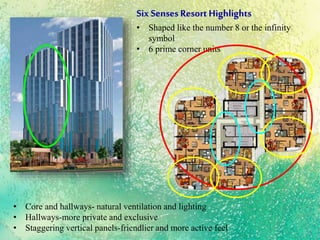 Six Senses ResortHighlights
• Shaped like the number 8 or the infinity
symbol
• 6 prime corner units
• Core and hallways- natural ventilation and lighting
• Hallways-more private and exclusive
• Staggering vertical panels-friendlier and more active feel
 