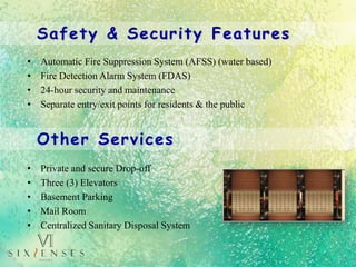 • Private and secure Drop-off
• Three (3) Elevators
• Basement Parking
• Mail Room
• Centralized Sanitary Disposal System
Other Services
Safety & Security Features
• Automatic Fire Suppression System (AFSS) (water based)
• Fire Detection Alarm System (FDAS)
• 24-hour security and maintenance
• Separate entry/exit points for residents & the public
 