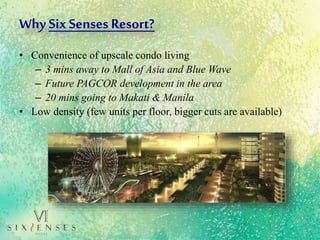 Why SixSenses Resort?
• Convenience of upscale condo living
– 3 mins away to Mall of Asia and Blue Wave
– Future PAGCOR development in the area
– 20 mins going to Makati & Manila
• Low density (few units per floor, bigger cuts are available)
 