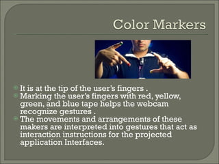 It is at the tip of the user’s fingers .  Marking the user’s fingers with red, yellow, green, and blue tape helps the webcam recognize gestures . The movements and arrangements of these makers are interpreted into gestures that act as interaction instructions for the projected application Interfaces. 