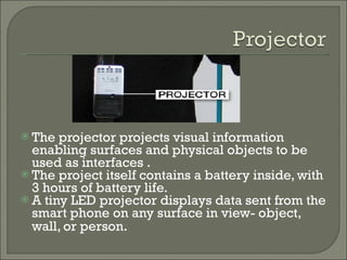 The projector projects visual information enabling surfaces and physical objects to be used as interfaces . The project itself contains a battery inside, with 3 hours of battery life.  A tiny LED projector displays data sent from the smart phone on any surface in view- object, wall, or person . 