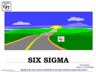 SIX SIGMA
Copyright Motorola Inc.

Presented by
JOHN A. LUPIENSKI

“Quality Is Our Job, Customer Satisfaction Is Our Duty, Customer Loyalty Is Our Future”

 
