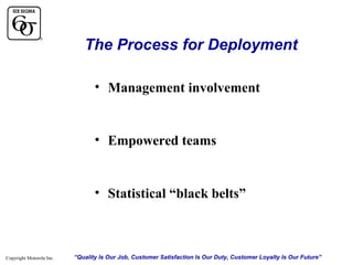 The Process for Deployment
• Management involvement

• Empowered teams

• Statistical “black belts”

Copyright Motorola Inc.

“Quality Is Our Job, Customer Satisfaction Is Our Duty, Customer Loyalty Is Our Future”

 