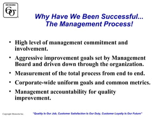 Why Have We Been Successful...
The Management Process!
• High level of management commitment and
involvement.
• Aggressive improvement goals set by Management
Board and driven down through the organization.
• Measurement of the total process from end to end.
• Corporate-wide uniform goals and common metrics.
• Management accountability for quality
improvement.
Copyright Motorola Inc.

“Quality Is Our Job, Customer Satisfaction Is Our Duty, Customer Loyalty Is Our Future”

 