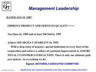 Management Leadership
DATED JAN 15, 1987
IMPROVE PRODUCT AND SERVICES QUALITY • • • •
Ten times by 1989 and at least 100 fold by 1991
Achieve SIX SIGMA CAPABILITY by 1992
With a deep sense of urgency, spread dedication to every facet of the
corporation and achieve a culture of continual improvement to ASSURE
TOTAL CUSTOMER SATISFACTION. There is only one ultimate goal:
zero defects - in everything we do.
Signed: MOTOROLA EXECUTIVE COMMITTEE
Copyright Motorola Inc.

“Quality Is Our Job, Customer Satisfaction Is Our Duty, Customer Loyalty Is Our Future”

 