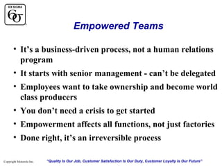 Empowered Teams
• It’s a business-driven process, not a human relations
program
• It starts with senior management - can’t be delegated
• Employees want to take ownership and become world
class producers
• You don’t need a crisis to get started
• Empowerment affects all functions, not just factories
• Done right, it’s an irreversible process
Copyright Motorola Inc.

“Quality Is Our Job, Customer Satisfaction Is Our Duty, Customer Loyalty Is Our Future”

 