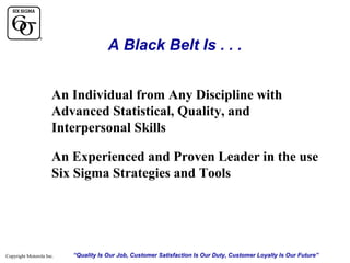 A Black Belt Is . . .
An Individual from Any Discipline with
Advanced Statistical, Quality, and
Interpersonal Skills
An Experienced and Proven Leader in the use
Six Sigma Strategies and Tools

Copyright Motorola Inc.

“Quality Is Our Job, Customer Satisfaction Is Our Duty, Customer Loyalty Is Our Future”

 
