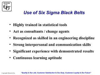 Use of Six Sigma Black Belts
• Highly trained in statistical tools
• Act as consultants / change agents
• Recognized as skilled in an engineering discipline
• Strong interpersonal and communication skills
• Significant experience with demonstrated results
• Continuous learning aptitude

Copyright Motorola Inc.

“Quality Is Our Job, Customer Satisfaction Is Our Duty, Customer Loyalty Is Our Future”

 