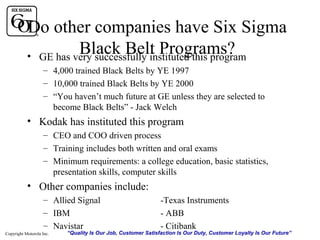 Do other companies have Six Sigma
Black Belt Programs?
• GE has very successfully instituted this program
– 4,000 trained Black Belts by YE 1997
– 10,000 trained Black Belts by YE 2000
– “You haven’t much future at GE unless they are selected to
become Black Belts” - Jack Welch

• Kodak has instituted this program
– CEO and COO driven process
– Training includes both written and oral exams
– Minimum requirements: a college education, basic statistics,
presentation skills, computer skills

• Other companies include:
– Allied Signal
– IBM
– Navistar
Copyright Motorola Inc.

-Texas Instruments
- ABB
- Citibank

“Quality Is Our Job, Customer Satisfaction Is Our Duty, Customer Loyalty Is Our Future”

 