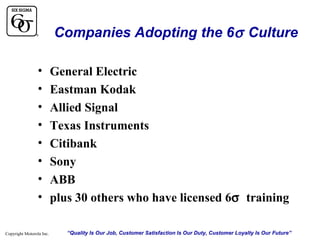 Companies Adopting the 6σ Culture
•
•
•
•
•
•
•
•
Copyright Motorola Inc.

General Electric
Eastman Kodak
Allied Signal
Texas Instruments
Citibank
Sony
ABB
plus 30 others who have licensed 6σ training
“Quality Is Our Job, Customer Satisfaction Is Our Duty, Customer Loyalty Is Our Future”

 