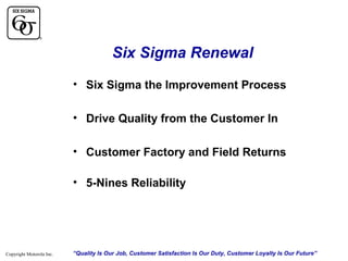 Six Sigma Renewal
• Six Sigma the Improvement Process
• Drive Quality from the Customer In
• Customer Factory and Field Returns
• 5-Nines Reliability

Copyright Motorola Inc.

“Quality Is Our Job, Customer Satisfaction Is Our Duty, Customer Loyalty Is Our Future”

 
