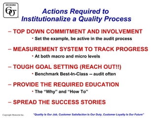 Actions Required to
Institutionalize a Quality Process
– TOP DOWN COMMITMENT AND INVOLVEMENT
• Set the example, be active in the audit process

– MEASUREMENT SYSTEM TO TRACK PROGRESS
• At both macro and micro levels

– TOUGH GOAL SETTING (REACH OUT!!)
• Benchmark Best-In-Class -- audit often

– PROVIDE THE REQUIRED EDUCATION
• The “Why” and “How To”

– SPREAD THE SUCCESS STORIES
Copyright Motorola Inc.

“Quality Is Our Job, Customer Satisfaction Is Our Duty, Customer Loyalty Is Our Future”

 