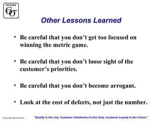 Other Lessons Learned
• Be careful that you don’t get too focused on
winning the metric game.
• Be careful that you don’t loose sight of the
customer’s priorities.
• Be careful that you don’t become arrogant.
• Look at the cost of defects, not just the number.
Copyright Motorola Inc.

“Quality Is Our Job, Customer Satisfaction Is Our Duty, Customer Loyalty Is Our Future”

 