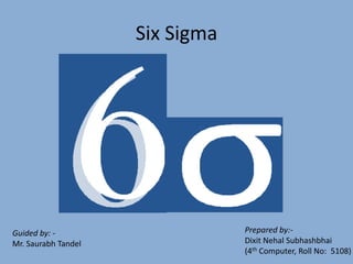 Six Sigma




                                 Prepared by:-
Guided by: -
                                 Dixit Nehal Subhashbhai
Mr. Saurabh Tandel
                                 (4th Computer, Roll No: 5108)
 