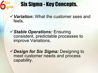 Six Sigma - Key Concepts. Variation:  What the customer sees and feels. Stable Operations:  Ensuring consistent, predictable processes to improve Variations. Design for Six Sigma:  Designing to meet customer needs and process capability. 
