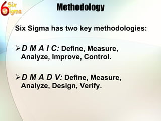 Methodology Six Sigma has two key methodologies: D M A I C:  Define, Measure, Analyze, Improve, Control. D M A D V:  Define, Measure, Analyze, Design, Verify. 