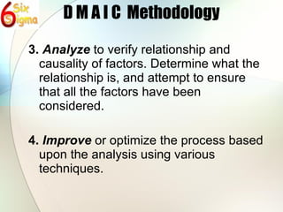 D M A I C  Methodology 3.  Analyze  to verify relationship and causality of factors. Determine what the relationship is, and attempt to ensure that all the factors have been considered. 4.  Improve  or optimize the process based upon the analysis using various techniques. 