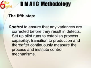 D M A I C  Methodology The fifth step: Control  to ensure that any variances are corrected before they result in defects. Set up pilot runs to establish process capability, transition to production and thereafter continuously measure the process and institute control mechanisms. 