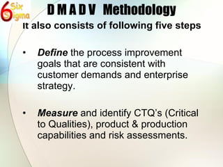 D M A D V  Methodology It also consists of following five steps Define  the process improvement goals that are consistent with customer demands and enterprise strategy. Measure  and identify CTQ’s (Critical to Qualities), product & production capabilities and risk assessments. 
