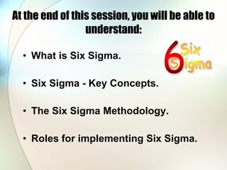 At the end of this session, you will be able to understand: What is Six Sigma. Six Sigma - Key Concepts. The Six Sigma Methodology. Roles for implementing Six Sigma. 