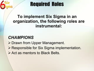 Required  Roles To implement Six Sigma in an organization, the following roles are instrumental: CHAMPIONS Drawn from Upper Management. Responsible for Six Sigma implementation. Act as mentors to Black Belts. 