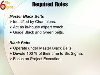 Required  Roles Master Black Belts Identified by Champions. Act as in-house expert coach. Guide Black and Green belts. Black Belts Operate under Master Black Belts. Devote 100 % of their time to Six Sigma. Focus on Project Execution. 