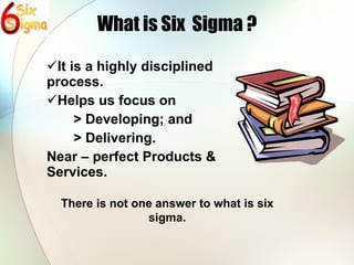 What is Six  Sigma ? It is a highly disciplined process. Helps us focus on > Developing; and  > Delivering. Near – perfect Products & Services. There is not one answer to what is six sigma. 