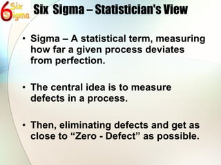 Six  Sigma – Statistician's View Sigma – A statistical term, measuring how far a given process deviates from perfection. The central idea is to measure defects in a process. Then, eliminating defects and get as close to “Zero - Defect” as possible. 