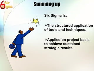 Summing up Six Sigma is: The structured application of tools and techniques. Applied on project basis to achieve sustained strategic results. 